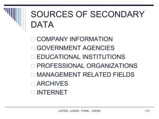 LISTEN...LEARN...THINK....GROW 173
SOURCES OF SECONDARY
DATA
 COMPANY INFORMATION
 GOVERNMENT AGENCIES
 EDUCATIONAL INSTITUTIONS
 PROFESSIONAL ORGANIZATIONS
 MANAGEMENT RELATED FIELDS
 ARCHIVES
 INTERNET
 