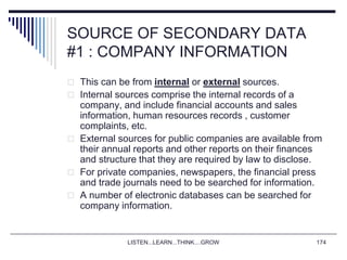 LISTEN...LEARN...THINK....GROW 174
SOURCE OF SECONDARY DATA
#1 : COMPANY INFORMATION
 This can be from internal or external sources.
 Internal sources comprise the internal records of a
company, and include financial accounts and sales
information, human resources records , customer
complaints, etc.
 External sources for public companies are available from
their annual reports and other reports on their finances
and structure that they are required by law to disclose.
 For private companies, newspapers, the financial press
and trade journals need to be searched for information.
 A number of electronic databases can be searched for
company information.
 