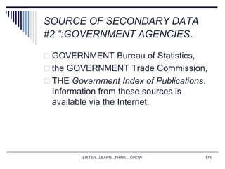 LISTEN...LEARN...THINK....GROW 175
SOURCE OF SECONDARY DATA
#2 “:GOVERNMENT AGENCIES.
 GOVERNMENT Bureau of Statistics,
 the GOVERNMENT Trade Commission,
 THE Government Index of Publications.
Information from these sources is
available via the Internet.
 
