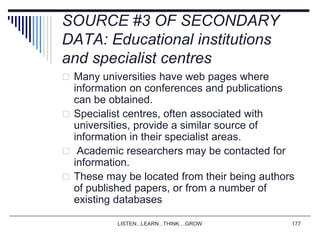 LISTEN...LEARN...THINK....GROW 177
SOURCE #3 OF SECONDARY
DATA: Educational institutions
and specialist centres
 Many universities have web pages where
information on conferences and publications
can be obtained.
 Specialist centres, often associated with
universities, provide a similar source of
information in their specialist areas.
 Academic researchers may be contacted for
information.
 These may be located from their being authors
of published papers, or from a number of
existing databases
 