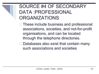LISTEN...LEARN...THINK....GROW 178
SOURCE #4 OF SECONDARY
DATA :PROFESSIONAL
ORGANIZATIONS
 These include business and professional
associations, societies, and not-for-profit
organisations, and can be located
through the telephone directories.
 Databases also exist that contain many
such associations and societies
 