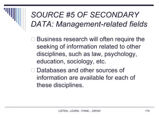 LISTEN...LEARN...THINK....GROW 179
SOURCE #5 OF SECONDARY
DATA: Management-related fields
 Business research will often require the
seeking of information related to other
disciplines, such as law, psychology,
education, sociology, etc.
 Databases and other sources of
information are available for each of
these disciplines.
 
