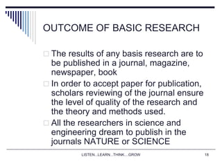 LISTEN...LEARN...THINK....GROW 18
OUTCOME OF BASIC RESEARCH
 The results of any basis research are to
be published in a journal, magazine,
newspaper, book
 In order to accept paper for publication,
scholars reviewing of the journal ensure
the level of quality of the research and
the theory and methods used.
 All the researchers in science and
engineering dream to publish in the
journals NATURE or SCIENCE
 