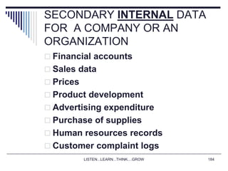 LISTEN...LEARN...THINK....GROW 184
SECONDARY INTERNAL DATA
FOR A COMPANY OR AN
ORGANIZATION
 Financial accounts
 Sales data
 Prices
 Product development
 Advertising expenditure
 Purchase of supplies
 Human resources records
 Customer complaint logs
 
