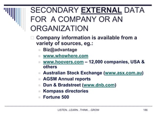 LISTEN...LEARN...THINK....GROW 186
SECONDARY EXTERNAL DATA
FOR A COMPANY OR AN
ORGANIZATION
 Company information is available from a
variety of sources, eg.:
 Biz@advantage
 www.whowhere.com
 www.hoovers.com – 12,000 companies, USA &
others
 Australian Stock Exchange (www.asx.com.au)
 AGSM Annual reports
 Dun & Bradstreet (www.dnb.com)
 Kompass directories
 Fortune 500
 