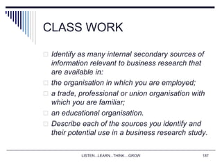 LISTEN...LEARN...THINK....GROW 187
CLASS WORK
 Identify as many internal secondary sources of
information relevant to business research that
are available in:
 the organisation in which you are employed;
 a trade, professional or union organisation with
which you are familiar;
 an educational organisation.
 Describe each of the sources you identify and
their potential use in a business research study.
 