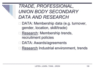 LISTEN...LEARN...THINK....GROW 190
TRADE, PROFESSIONAL,
UNION BODY SECONDARY
DATA AND RESEARCH
 DATA: Membership data (e.g. turnover,
gender, location, skill/trade)
 Research: Membership trends,
recruitment policies
 DATA: Awards/agreements
 Research Industrial environment, trends
 