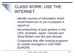 LISTEN...LEARN...THINK....GROW 192
CLASS WORK: USE THE
INTERNET
 identify sources of information which
would assist you to you to prepare a
report on:
 the productivity of auto workers in the
USA, Australia, Japan, Canada and
Great Britain over the past decade
 Companies that offer training programs
for middle managers in USA AND
EUROPE.
 