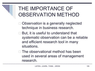 LISTEN...LEARN...THINK....GROW 195
THE IMPORTANCE OF
OBSERVATION METHOD
 Observation is a generally neglected
technique in business research.
 But, it is useful to understand that
systematic observation can be a reliable
and efficient research tool in many
situations.
 The observational method has been
used in several areas of management
research.
 