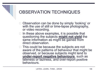 LISTEN...LEARN...THINK....GROW 198
OBSERVATION TECHNIQUES
 Observation can be done by simply ‘looking’ or
with the use of still or time-lapse photography,
or video recording.
 In these above examples, it is possible that
questioning the subjects might not yield the
same information as might be gained from
direct observation.
 This could be because the subjects are not
aware of the patterns of behaviour that might be
observed, or because subjects might tend to
under-report negative behaviours, such as
lateness or laziness, and over-report positive
behaviours.
 