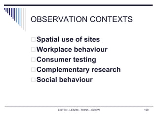 LISTEN...LEARN...THINK....GROW 199
OBSERVATION CONTEXTS
Spatial use of sites
Workplace behaviour
Consumer testing
Complementary research
Social behaviour
 