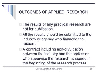 LISTEN...LEARN...THINK....GROW 20
OUTCOMES OF APPLIED RESEARCH
 The results of any practical research are
not for publication.
 All the results should be submitted to the
industry or agency who financed the
research
 A contract including non-divulgation
between the industry and the professor
who supervise the research is signed in
the beginning of the research process
 