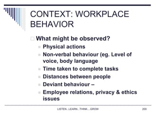 LISTEN...LEARN...THINK....GROW 200
CONTEXT: WORKPLACE
BEHAVIOR
 What might be observed?
 Physical actions
 Non-verbal behaviour (eg. Level of
voice, body language
 Time taken to complete tasks
 Distances between people
 Deviant behaviour –
 Employee relations, privacy & ethics
issues
 