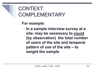LISTEN...LEARN...THINK....GROW 202
CONTEXT:
COMPLEMENTARY
 For example:
 In a sample interview survey at a
site: may be necessary to count
(by observation) the total number
of users of the site and temporal
pattern of use of the site – to
weight the sample
 