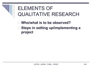 LISTEN...LEARN...THINK....GROW 204
ELEMENTS OF
QUALITATIVE RESEARCH
 Who/what is to be observed?
 Steps in setting up/implementing a
project
 