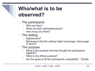 LISTEN...LEARN...THINK....GROW 205
Who/what is to be
observed?
 The participants
 Who are they?
 What are their interrelationships?
 How many are there?
 The setting
 Appearance?
 Behaviours that the setting might encourage, discourage
or permit.
 The purpose
 What is the purpose that has brought the participants
together?
 What is the official purpose?
 Are the goals of all the participants compatible? Contd
 