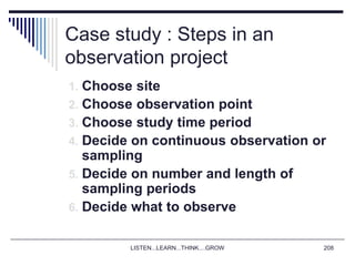 LISTEN...LEARN...THINK....GROW 208
Case study : Steps in an
observation project
1. Choose site
2. Choose observation point
3. Choose study time period
4. Decide on continuous observation or
sampling
5. Decide on number and length of
sampling periods
6. Decide what to observe
 