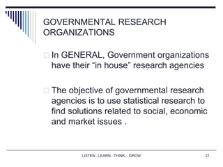 LISTEN...LEARN...THINK....GROW 21
GOVERNMENTAL RESEARCH
ORGANIZATIONS
 In GENERAL, Government organizations
have their “in house” research agencies
 The objective of governmental research
agencies is to use statistical research to
find solutions related to social, economic
and market issues .
 