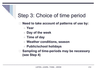 LISTEN...LEARN...THINK....GROW 212
Step 3: Choice of time period
 Need to take account of patterns of use by:
 Year
 Day of the week
 Time of day
 Weather conditions, season
 Public/school holidays
 Sampling of time-periods may be necessary
(see Step 4)
 