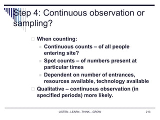 LISTEN...LEARN...THINK....GROW 213
Step 4: Continuous observation or
sampling?
 When counting:
 Continuous counts – of all people
entering site?
 Spot counts – of numbers present at
particular times
 Dependent on number of entrances,
resources available, technology available
 Qualitative – continuous observation (in
specified periods) more likely.
 