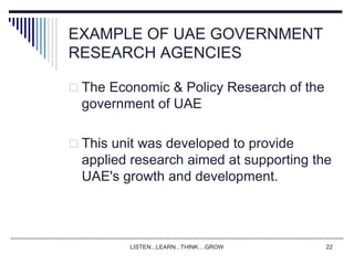LISTEN...LEARN...THINK....GROW 22
EXAMPLE OF UAE GOVERNMENT
RESEARCH AGENCIES
 The Economic & Policy Research of the
government of UAE
 This unit was developed to provide
applied research aimed at supporting the
UAE's growth and development.
 