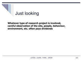 LISTEN...LEARN...THINK....GROW 223
Just looking
Whatever type of research project is involved,
careful observation of the site, people, behaviour,
environment, etc. often pays dividends
 
