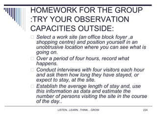 LISTEN...LEARN...THINK....GROW 224
HOMEWORK FOR THE GROUP
:TRY YOUR OBSERVATION
CAPACITIES OUTSIDE:
 Select a work site (an office block foyer ,a
shopping centre) and position yourself in an
unobtrusive location where you can see what is
going on.
 Over a period of four hours, record what
happens.
 Conduct interviews with four visitors each hour
and ask them how long they have stayed, or
expect to stay, at the site.
 Establish the average length of stay and, use
this information as data and estimate the
number of persons visiting the site in the course
of the day..
 