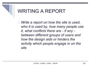 LISTEN...LEARN...THINK....GROW 225
WRITING A REPORT
 Write a report on how the site is used,
who it is used by, how many people use
it, what conflicts there are - if any -
between different groups of users and
how the design aids or hinders the
activity which people engage in on the
site
 