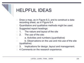 LISTEN...LEARN...THINK....GROW 226
HELPFUL IDEAS
 Draw a map, as in Figure 6.3, and to construct a data
recording sheet, as in Figure 6.4.
 Quantitative and qualitative methods might be used.
 Suggested report headings:
 1. The nature and layout of the site
 2. The use of the site:
 a. Activities and numbers (quantitative)
 b. Observations on the use and mis-use of the site
(qualitative)
 3. Implications for design, layout and management.
 4 Comments on the research experience.
 