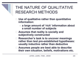 LISTEN...LEARN...THINK....GROW 229
THE NATURE OF QUALITATIVE
RESEARCH METHODS
 Use of qualitative rather than quantitative
information:
 a large amount of ‘rich’ information about
a small number of subjects
 Assumes that reality is socially and
subjectively constructed
 Researcher’s task is to uncover meanings
rather than test pre-established hypotheses:
usually inductive rather than deductive
 Assumes people are best able to describe
their own situation, beliefs, motivations etc.
 