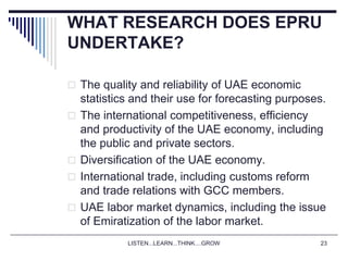 LISTEN...LEARN...THINK....GROW 23
WHAT RESEARCH DOES EPRU
UNDERTAKE?
 The quality and reliability of UAE economic
statistics and their use for forecasting purposes.
 The international competitiveness, efficiency
and productivity of the UAE economy, including
the public and private sectors.
 Diversification of the UAE economy.
 International trade, including customs reform
and trade relations with GCC members.
 UAE labor market dynamics, including the issue
of Emiratization of the labor market.
 