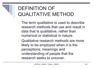 LISTEN...LEARN...THINK....GROW 232
DEFINITION OF
QUALITATIVE METHOD
 The term qualitative is used to describe
research methods that use and result in
data that is qualitative, rather than
numerical or statistical in nature.
 Qualitative research methods are more
likely to be employed when it is the
perceptions, meanings and
understanding of people that the
research seeks to uncover.
 
