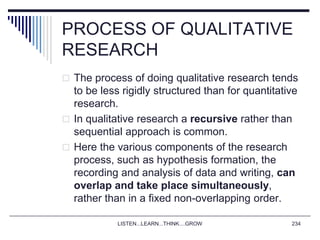 LISTEN...LEARN...THINK....GROW 234
PROCESS OF QUALITATIVE
RESEARCH
 The process of doing qualitative research tends
to be less rigidly structured than for quantitative
research.
 In qualitative research a recursive rather than
sequential approach is common.
 Here the various components of the research
process, such as hypothesis formation, the
recording and analysis of data and writing, can
overlap and take place simultaneously,
rather than in a fixed non-overlapping order.
 