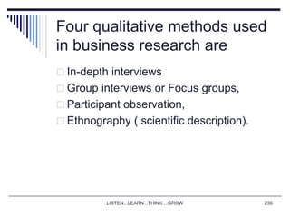 LISTEN...LEARN...THINK....GROW 236
Four qualitative methods used
in business research are
 In-depth interviews
 Group interviews or Focus groups,
 Participant observation,
 Ethnography ( scientific description).
 