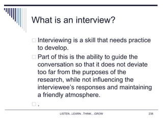 LISTEN...LEARN...THINK....GROW 238
What is an interview?
 Interviewing is a skill that needs practice
to develop.
 Part of this is the ability to guide the
conversation so that it does not deviate
too far from the purposes of the
research, while not influencing the
interviewee’s responses and maintaining
a friendly atmosphere.
 .
 