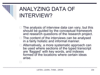 LISTEN...LEARN...THINK....GROW 239
ANALYZING DATA OF
INTERVIEW?
 The analysis of interview data can vary, but this
should be guided by the conceptual framework
and research questions of the research project.
 The content of the interviews can be analysed
in a fairly holistic and informal manner.
 Alternatively, a more systematic approach can
be used where sections of the typed transcript
are ‘flagged’ with key words, and indexes
formed of the locations where certain ideas
arise.

 