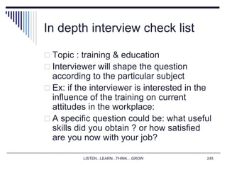 LISTEN...LEARN...THINK....GROW 245
In depth interview check list
 Topic : training & education
 Interviewer will shape the question
according to the particular subject
 Ex: if the interviewer is interested in the
influence of the training on current
attitudes in the workplace:
 A specific question could be: what useful
skills did you obtain ? or how satisfied
are you now with your job?
 