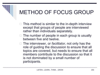 LISTEN...LEARN...THINK....GROW 250
METHOD OF FOCUS GROUP
 This method is similar to the in-depth interview
except that groups of people are interviewed
rather than individuals separately.
 The number of people in each group is usually
between five and twelve.
 The interviewer, or facilitator, not only has the
role of guiding the discussion to ensure that all
topics are covered, but needs to ensure that all
members contribute to the discussion so that it
is not dominated by a small number of
participants.
 