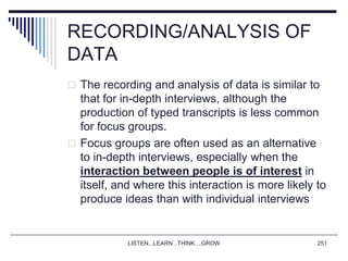 LISTEN...LEARN...THINK....GROW 251
RECORDING/ANALYSIS OF
DATA
 The recording and analysis of data is similar to
that for in-depth interviews, although the
production of typed transcripts is less common
for focus groups.
 Focus groups are often used as an alternative
to in-depth interviews, especially when the
interaction between people is of interest in
itself, and where this interaction is more likely to
produce ideas than with individual interviews
 