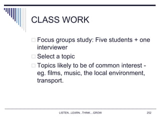 LISTEN...LEARN...THINK....GROW 252
CLASS WORK
 Focus groups study: Five students + one
interviewer
 Select a topic
 Topics likely to be of common interest -
eg. films, music, the local environment,
transport.
 