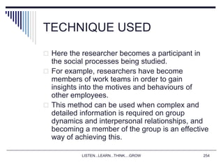 LISTEN...LEARN...THINK....GROW 254
TECHNIQUE USED
 Here the researcher becomes a participant in
the social processes being studied.
 For example, researchers have become
members of work teams in order to gain
insights into the motives and behaviours of
other employees.
 This method can be used when complex and
detailed information is required on group
dynamics and interpersonal relationships, and
becoming a member of the group is an effective
way of achieving this.
 