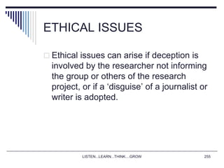 LISTEN...LEARN...THINK....GROW 255
ETHICAL ISSUES
 Ethical issues can arise if deception is
involved by the researcher not informing
the group or others of the research
project, or if a ‘disguise’ of a journalist or
writer is adopted.
 