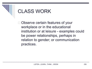 LISTEN...LEARN...THINK....GROW 256
CLASS WORK
 Observe certain features of your
workplace or in the educational
institution or at leisure - examples could
be power relationships, perhaps in
relation to gender; or communication
practices.
 