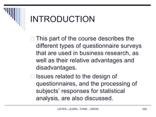 INTRODUCTION
 This part of the course describes the
different types of questionnaire surveys
that are used in business research, as
well as their relative advantages and
disadvantages.
 Issues related to the design of
questionnaires, and the processing of
subjects’ responses for statistical
analysis, are also discussed.
LISTEN...LEARN...THINK....GROW 258
 