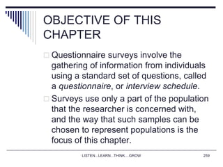 OBJECTIVE OF THIS
CHAPTER
 Questionnaire surveys involve the
gathering of information from individuals
using a standard set of questions, called
a questionnaire, or interview schedule.
 Surveys use only a part of the population
that the researcher is concerned with,
and the way that such samples can be
chosen to represent populations is the
focus of this chapter.
LISTEN...LEARN...THINK....GROW 259
 