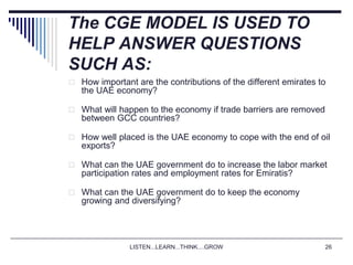 LISTEN...LEARN...THINK....GROW 26
The CGE MODEL IS USED TO
HELP ANSWER QUESTIONS
SUCH AS:
 How important are the contributions of the different emirates to
the UAE economy?
 What will happen to the economy if trade barriers are removed
between GCC countries?
 How well placed is the UAE economy to cope with the end of oil
exports?
 What can the UAE government do to increase the labor market
participation rates and employment rates for Emiratis?
 What can the UAE government do to keep the economy
growing and diversifying?
 