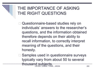 THE IMPORTANCE OF ASKING
THE RIGHT QUESTIONS
 Questionnaire-based studies rely on
individuals’ answers to the researcher’s
questions, and the information obtained
therefore depends on their ability to
recall information, to correctly interpret
meaning of the questions, and their
honesty.
 Samples used in questionnaire surveys
typically vary from about 50 to several
thousand subjects.LISTEN...LEARN...THINK....GROW 260
 