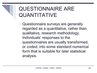QUESTIONNAIRE ARE
QUANTITATIVE
 Questionnaire surveys are generally
regarded as a quantitative, rather than
qualitative, research methodology.
Individuals’ responses to the
questionnaires are usually transformed,
or coded, into some standard numerical
form that is suitable for later statistical
analysis.
LISTEN...LEARN...THINK....GROW 261
 