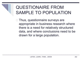 QUESTIONAIRE FROM
SAMPLE TO POPULATION
 Thus, questionnaire surveys are
appropriate in business research where
there is a need for relatively structured
data, and where conclusions need to be
drawn for a large population.
LISTEN...LEARN...THINK....GROW 262
 