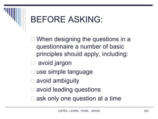 BEFORE ASKING:
 When designing the questions in a
questionnaire a number of basic
principles should apply, including:
 avoid jargon
 use simple language
 avoid ambiguity
 avoid leading questions
 ask only one question at a time
LISTEN...LEARN...THINK....GROW 263
 